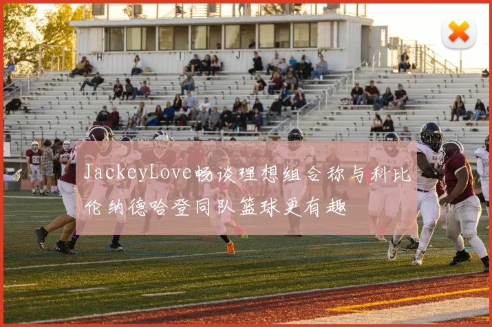 JackeyLove畅谈理想组合称与科比伦纳德哈登同队篮球更有趣