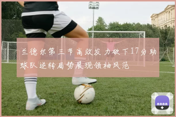 兰德尔第三节高效发力砍下17分助球队逆转局势展现领袖风范