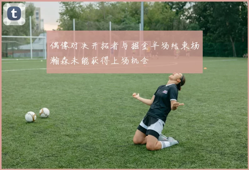 偶像对决开拓者与掘金半场结束杨瀚森未能获得上场机会