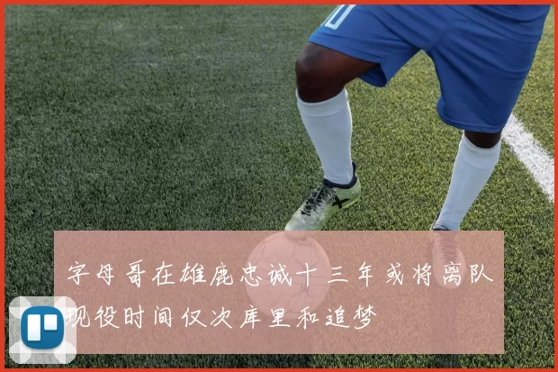 字母哥在雄鹿忠诚十三年或将离队现役时间仅次库里和追梦