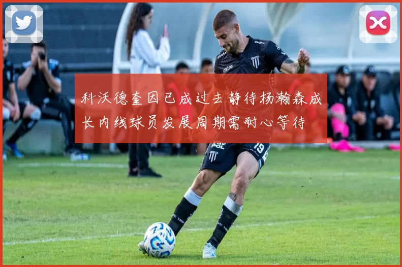 科沃德奎因已成过去静待杨瀚森成长内线球员发展周期需耐心等待