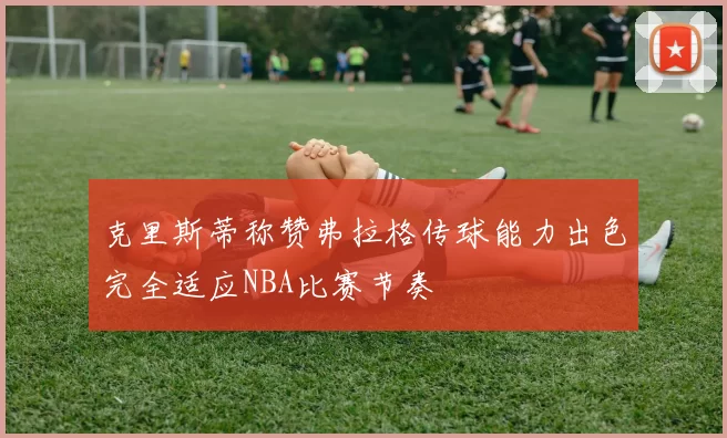 克里斯蒂称赞弗拉格传球能力出色完全适应NBA比赛节奏