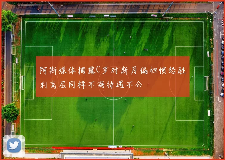 阿斯媒体揭露C罗对新月偏袒愤怒胜利高层同样不满待遇不公