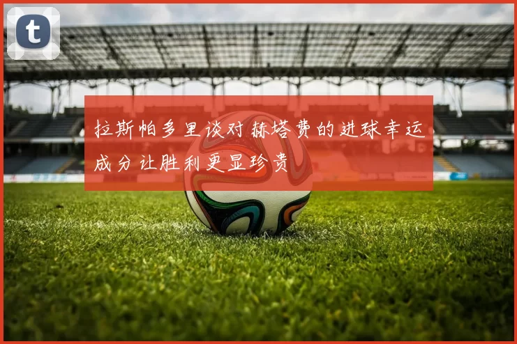 拉斯帕多里谈对赫塔费的进球幸运成分让胜利更显珍贵