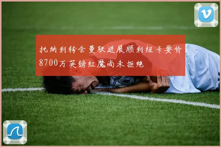 托纳利转会曼联进展顺利纽卡要价8700万英镑红魔尚未拒绝