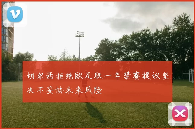 切尔西拒绝欧足联一年禁赛提议坚决不妥协未来风险