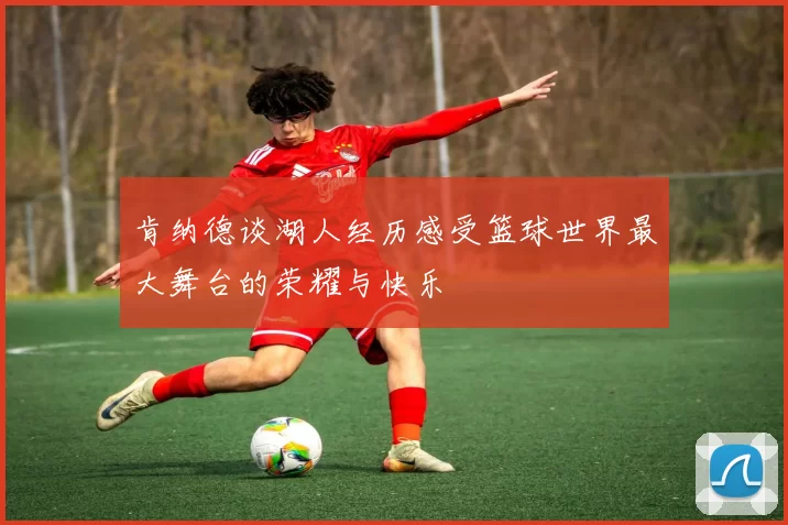 肯纳德谈湖人经历感受篮球世界最大舞台的荣耀与快乐