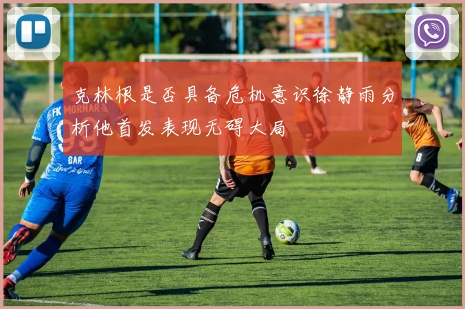 克林根是否具备危机意识徐静雨分析他首发表现无碍大局