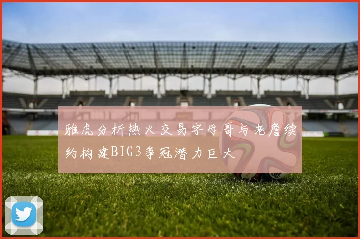 雅虎分析热火交易字母哥与老詹续约构建BIG3争冠潜力巨大