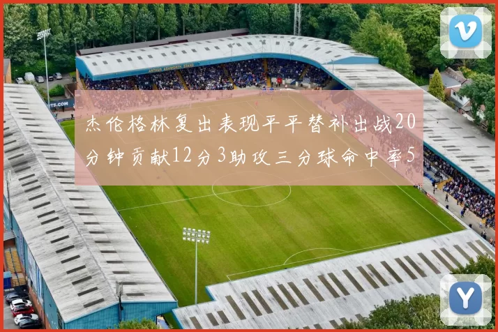 杰伦格林复出表现平平替补出战20分钟贡献12分3助攻三分球命中率50
