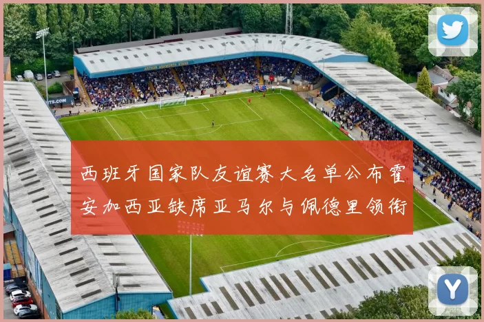 西班牙国家队友谊赛大名单公布霍安加西亚缺席亚马尔与佩德里领衔出战